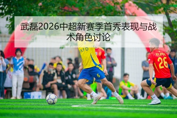 武磊2026中超新赛季首秀表现与战术角色讨论
